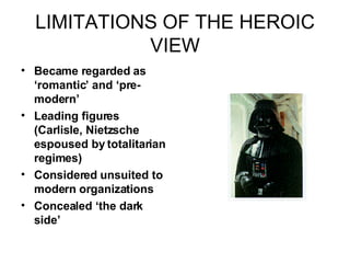 LIMITATIONS OF THE HEROIC VIEW Became regarded as ‘romantic’ and ‘pre-modern’ Leading figures (Carlisle, Nietzsche espoused by totalitarian regimes) Considered unsuited to modern organizations Concealed ‘the dark side’ 