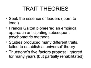 TRAIT THEORIES Seek the essence of leaders (‘born to lead’) Francis Galton pioneered an empirical  approach anticipating subsequent psychometric methods Studies produced many different traits, failed to establish a ‘universal’ theory Thurstone’s five factors proposal ignored for many years (but partially rehabilitated) 