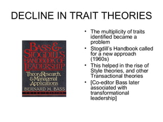 DECLINE IN TRAIT THEORIES  The multiplicity of traits identified became a problem Stogdill’s Handbook called for a new approach (1960s) This helped in the rise of Style theories, and other Transactional theories [Co-editor Bass later associated with transformational leadership] 