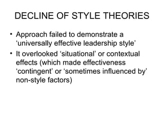 DECLINE OF STYLE THEORIES Approach failed to demonstrate a ‘universally effective leadership style’  It overlooked ‘situational’ or contextual effects (which made effectiveness ‘contingent’ or ‘sometimes influenced by’ non-style factors)  