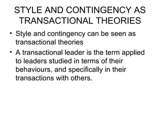 STYLE AND CONTINGENCY AS TRANSACTIONAL THEORIES Style and contingency can be seen as transactional theories A transactional leader is the term applied to leaders studied in terms of their behaviours, and specifically in their transactions with others .  