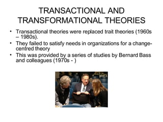 TRANSACTIONAL AND TRANSFORMATIONAL THEORIES Transactional theories were replaced trait theories (1960s – 1980s). They failed to satisfy needs in organizations for a change-centred theory This was provided by a series of studies by Bernard Bass and colleagues (1970s - ) 