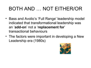 BOTH AND … NOT EITHER/OR Bass and Avolio’s ‘Full Range’ leadership model indicated that transformational leadership was an ‘ add-on ’ not a ‘ replacement for ’ transactional behaviours The factors were important in developing a New Leadership era (1980s) 