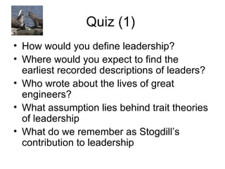 Quiz (1)  How would you define leadership? Where would you expect to find the earliest recorded descriptions of leaders? Who wrote about the lives of great engineers?  What assumption lies behind trait theories of leadership What do we remember as Stogdill’s contribution to leadership  