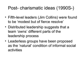 Post- charismatic ideas (1990S-) Fifth-level leaders (Jim Collins) were found to be ‘modest but of fierce resolve’ Distributed leadership suggests that a team ‘owns’ different parts of the leadership process Leaderless groups have been proposed as the ‘natural’ condition of informal social activities 