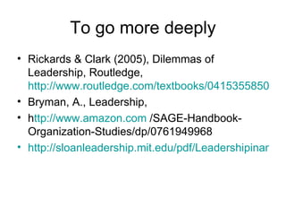 To go more deeply Rickards & Clark (2005), Dilemmas of Leadership, Routledge,  http://www.routledge.com/textbooks/0415355850/ Bryman, A., Leadership,  h ttp:// www.amazon.com  /SAGE-Handbook-Organization-Studies/dp/0761949968 http://sloanleadership.mit.edu/pdf/LeadershipinanAgeofUncertainty-researchbrief.pdf 