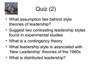 Quiz (2)  What assumption lies behind style theories of leadership? Suggest two contrasting leadership styles found in experimental studies What is a contingency theory What leadership style is associated with ‘New Leadership’ theories of the 1980s What is distributed leadership?  