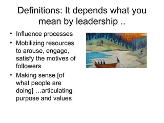 Definitions: It depends what you mean by leadership .. Influence processes Mobilizing resources to arouse, engage, satisfy the motives of followers  Making sense [of what people are doing] …articulating purpose and values  
