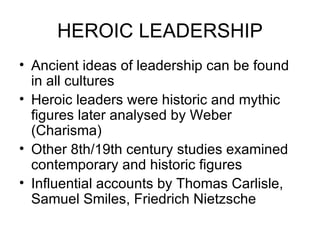 HEROIC LEADERSHIP Ancient ideas of leadership can be found in all cultures Heroic leaders were historic and mythic figures later analysed by Weber (Charisma)  Other 8th/19th century studies examined  contemporary and historic figures Influential accounts by Thomas Carlisle, Samuel Smiles, Friedrich Nietzsche  