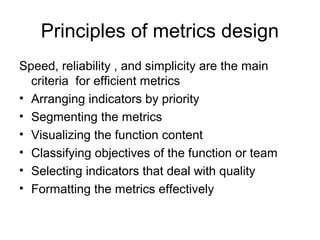 Speed, reliability , and simplicity are the main
criteria for efficient metrics
• Arranging indicators by priority
• Segmenting the metrics
• Visualizing the function content
• Classifying objectives of the function or team
• Selecting indicators that deal with quality
• Formatting the metrics effectively
Principles of metrics design
 