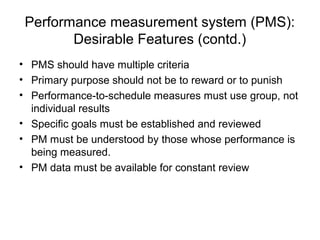 • PMS should have multiple criteria
• Primary purpose should not be to reward or to punish
• Performance-to-schedule measures must use group, not
individual results
• Specific goals must be established and reviewed
• PM must be understood by those whose performance is
being measured.
• PM data must be available for constant review
Performance measurement system (PMS):
Desirable Features (contd.)
 