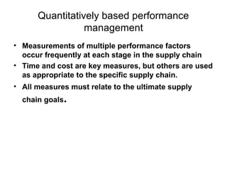 • Measurements of multiple performance factors
occur frequently at each stage in the supply chain
• Time and cost are key measures, but others are used
as appropriate to the specific supply chain.
• All measures must relate to the ultimate supply
chain goals.
Quantitatively based performance
management
 