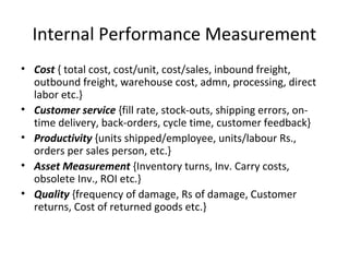 • Cost { total cost, cost/unit, cost/sales, inbound freight,
outbound freight, warehouse cost, admn, processing, direct
labor etc.}
• Customer service {fill rate, stock-outs, shipping errors, on-
time delivery, back-orders, cycle time, customer feedback}
• Productivity {units shipped/employee, units/labour Rs.,
orders per sales person, etc.}
• Asset Measurement {Inventory turns, Inv. Carry costs,
obsolete Inv., ROI etc.}
• Quality {frequency of damage, Rs of damage, Customer
returns, Cost of returned goods etc.}
Internal Performance Measurement
 