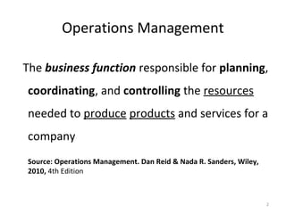 The business function responsible for planning,
coordinating, and controlling the resources
needed to produce products and services for a
company
Source: Operations Management. Dan Reid & Nada R. Sanders, Wiley,
2010, 4th Edition
2
Operations Management
 