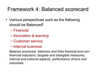 • Various perspectives such as the following
should be Balanced!
– Financial
– Innovation & learning
– Customer service
– Internal business
Balance scorecard balances and links financial and non-
financial indicators, tangible and intangible measures,
internal and external aspects, performance drivers and
outcomes.
Framework 4: Balanced scorecard
 