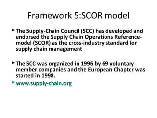The Supply-Chain Council (SCC) has developed and
endorsed the Supply Chain Operations Reference-
model (SCOR) as the cross-industry standard for
supply chain management
The SCC was organized in 1996 by 69 voluntary
member companies and the European Chapter was
started in 1998.
www.supply-chain.orgwww.supply-chain.org
Framework 5:SCOR model
 