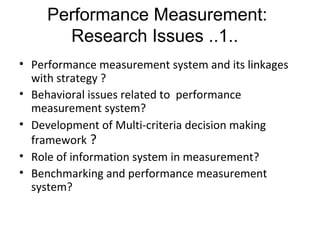 • Performance measurement system and its linkages
with strategy ?
• Behavioral issues related to performance
measurement system?
• Development of Multi-criteria decision making
framework ?
• Role of information system in measurement?
• Benchmarking and performance measurement
system?
Performance Measurement:
Research Issues ..1..
 