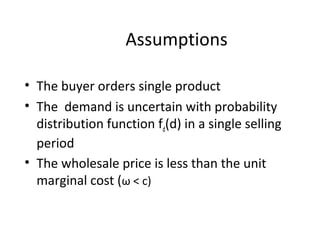 • The buyer orders single product
• The demand is uncertain with probability
distribution function fd(d) in a single selling
period
• The wholesale price is less than the unit
marginal cost (ω < c)
Assumptions
 