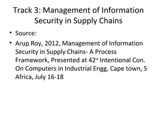 • Source:
• Arup Roy, 2012, Management of Information
Security in Supply Chains- A Process
Framework, Presented at 42nd
Intentional Con.
On Computers in Industrial Engg, Cape town, S
Africa, July 16-18
Track 3: Management of Information
Security in Supply Chains
 
