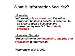 What is Information Security?
Information
“Information is an asset that, like other
important business assets, is essential to
an organization's business and
consequently needs to be suitably
protected”
Information Security
“Preservation of confidentiality, integrity and
availability of information”
(Reference: ISO 27000)
 