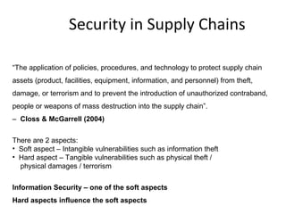 Security in Supply Chains
“The application of policies, procedures, and technology to protect supply chain
assets (product, facilities, equipment, information, and personnel) from theft,
damage, or terrorism and to prevent the introduction of unauthorized contraband,
people or weapons of mass destruction into the supply chain”.
– Closs & McGarrell (2004)
There are 2 aspects:
• Soft aspect – Intangible vulnerabilities such as information theft
• Hard aspect – Tangible vulnerabilities such as physical theft /
physical damages / terrorism
Information Security – one of the soft aspects
Hard aspects influence the soft aspects
 