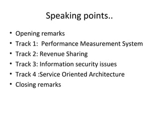 • Opening remarks
• Track 1: Performance Measurement System
• Track 2: Revenue Sharing
• Track 3: Information security issues
• Track 4 :Service Oriented Architecture
• Closing remarks
Speaking points..
 