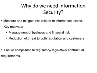 Why do we need Information
Security?
• Measure and mitigate risk related to information assets.
Key motivator –
• Management of business and financial risk
• Reduction of threat to both reputation and customers
.
• Ensure compliance to regulatory/ legislative/ contractual
requirements.
 