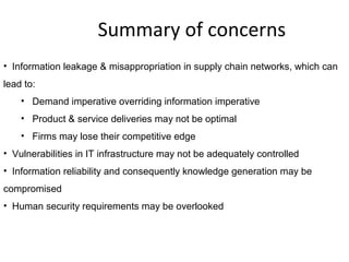 Summary of concerns
• Information leakage & misappropriation in supply chain networks, which can
lead to:
• Demand imperative overriding information imperative
• Product & service deliveries may not be optimal
• Firms may lose their competitive edge
• Vulnerabilities in IT infrastructure may not be adequately controlled
• Information reliability and consequently knowledge generation may be
compromised
• Human security requirements may be overlooked
 