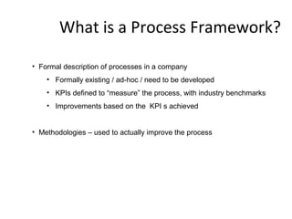 What is a Process Framework?
• Formal description of processes in a company
• Formally existing / ad-hoc / need to be developed
• KPIs defined to “measure” the process, with industry benchmarks
• Improvements based on the KPI s achieved
• Methodologies – used to actually improve the process
 