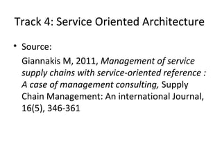 • Source:
Giannakis M, 2011, Management of service
supply chains with service-oriented reference :
A case of management consulting, Supply
Chain Management: An international Journal,
16(5), 346-361
Track 4: Service Oriented Architecture
 