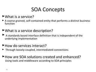 What is a service?
 A coarse grained, self-contained entity that performs a distinct business
function
What is a service description?
 A standards based interface definition that is independent of the
underlying implementation
How do services interact?
 Through loosely-coupled, intermediated connections
How are SOA solutions created and enhanced?
Using tools and middleware according to SOA principles
48
SOA Concepts
 