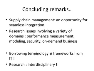 • Supply chain management: an opportunity for
seamless integration
• Research issues involving a variety of
domains : performance measurement,
modeling, security, on-demand business
• Borrowing terminology & frameworks from
IT !
• Research : interdisciplinary !
Concluding remarks..
 