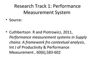 • Source:
• Cuthbertson R and Piotrowicz, 2011,
Performance measurement systems in Supply
chains: A framework fro contextual analysis,
Int J of Productivity & Performance
Measurement , 60(6),583-602
Research Track 1: Performance
Measurement System
 