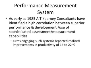 • As early as 1985 A T Kearney Consultants have
identified a high correlation between superior
performance & development /use of
sophisticated assessment/measurement
capabilities
– Firms engaging such systems reported realized
improvements in productivity of 14 to 22 %
Performance Measurement
System
 
