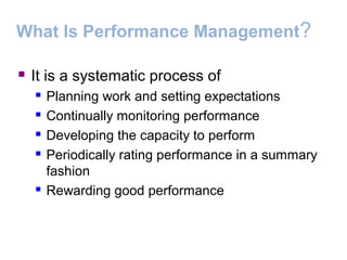 What Is Performance Management?
 It is a systematic process of
 Planning work and setting expectations
 Continually monitoring performance
 Developing the capacity to perform
 Periodically rating performance in a summary
fashion
 Rewarding good performance
 