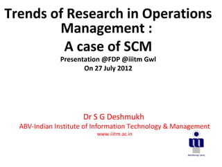 Dr S G Deshmukh
ABV-Indian Institute of Information Technology & Management
www.iiitm.ac.in
Trends of Research in Operations
Management :
A case of SCM
Presentation @FDP @iiitm Gwl
On 27 July 2012
 