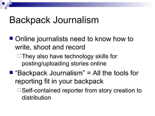 Backpack Journalism Online journalists need to know how to write, shoot and record They also have technology skills for posting/uploading stories online “Backpack Journalism” = All the tools for reporting fit in your backpack Self-contained reporter from story creation to distribution 