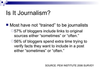 Is It Journalism? Most have not “trained” to be journalists 57% of bloggers include links to original sources either “sometimes” or “often.”  56% of bloggers spend extra time trying to verify facts they want to include in a post either “sometimes” or “often.”  SOURCE: PEW INSTITUTE 2006 SURVEY 