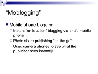 “ Moblogging” Mobile phone blogging Instant “on location” blogging via one’s mobile phone Photo share publishing “on the go” Uses camera phones to see what the publisher sees instantly 