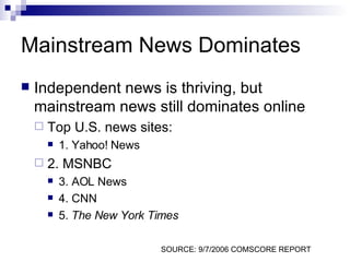 Mainstream News Dominates Independent news is thriving, but mainstream news still dominates online Top U.S. news sites: 1. Yahoo! News 2. MSNBC 3. AOL News 4. CNN 5.  The New York Times SOURCE: 9/7/2006 COMSCORE REPORT 