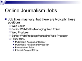 Online Journalism Jobs Job titles may vary, but there are typically these positions: Web Editor Senior Web Editor/Managing Web Editor Web Producer Senior Web Producer/Managing Web Producer Other titles: Multimedia Assignment Editor Multimedia Assignment Producer Presentation Editor Internet Content Editor 