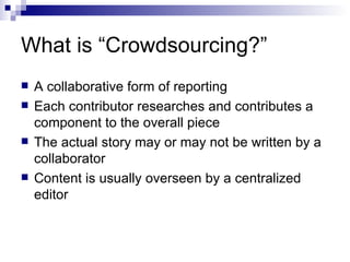 What is “Crowdsourcing?” A collaborative form of reporting Each contributor researches and contributes a component to the overall piece The actual story may or may not be written by a collaborator Content is usually overseen by a centralized editor 
