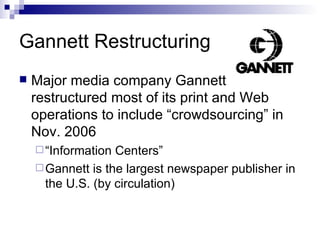 Gannett Restructuring Major media company Gannett restructured most of its print and Web operations to include “crowdsourcing” in Nov. 2006 “ Information Centers” Gannett is the largest newspaper publisher in the U.S. (by circulation) 