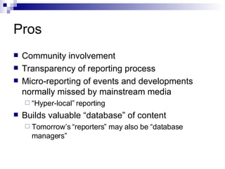 Pros Community involvement Transparency of reporting process Micro-reporting of events and developments normally missed by mainstream media “ Hyper-local” reporting Builds valuable “database” of content Tomorrow’s “reporters” may also be “database managers” 