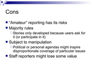 Cons “Amateur” reporting has its risks Majority rules Stories only developed because users ask for it (or participate in it) Subject to manipulation Political or personal agendas might inspire disproportionate coverage of particular issues Staff reporters might lose some value 