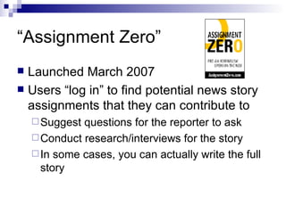 “Assignment Zero” Launched March 2007 Users “log in” to find potential news story assignments that they can contribute to Suggest questions for the reporter to ask Conduct research/interviews for the story In some cases, you can actually write the full story 