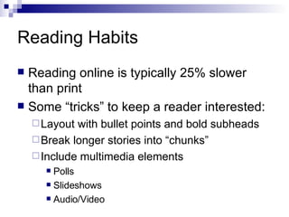 Reading Habits Reading online is typically 25% slower than print Some “tricks” to keep a reader interested: Layout with bullet points and bold subheads Break longer stories into “chunks” Include multimedia elements  Polls Slideshows Audio/Video 