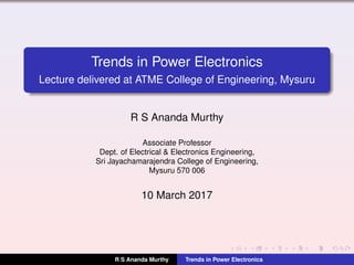 Trends in Power Electronics
Lecture delivered at ATME College of Engineering, Mysuru
R S Ananda Murthy
Associate Professor
Dept. of Electrical & Electronics Engineering,
Sri Jayachamarajendra College of Engineering,
Mysuru 570 006
10 March 2017
R S Ananda Murthy Trends in Power Electronics
 