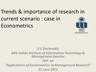 Trends & importance of research in
current scenario : case in
Econometrics
S G Deshmukh
ABV-Indian Institute of Information Technology &
Management Gwalior
FDP on
“Applications of Econometrics in Management Research”
21 June 2013
 