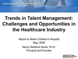 Talent Management Solutions
Trends in Talent Management:
Challenges and Opportunities in
the Healthcare Industry
Report to Miami Children’s Hospital
May, 2009
Nancy Rehbine Zentis, Ph.D.
Principal and Founder
Talent Management Solutions
 
